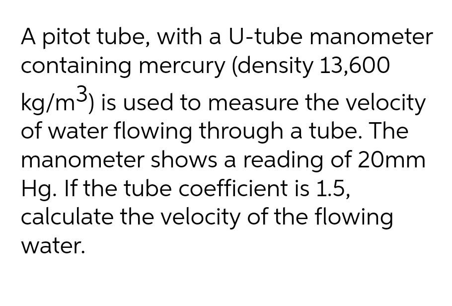 A pitot tube, with a U-tube manometer
containing mercury (density 13,600
kg/m³) is used to measure the velocity
of water flowing through a tube. The
manometer shows a reading of 20mm
Hg. If the tube coefficient is 1.5,
calculate the velocity of the flowing
water.