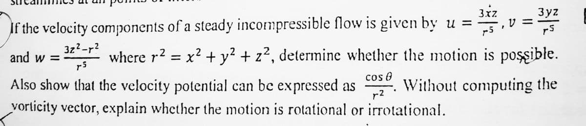 V =
3yz
35
3.xZ
If the velocity components of a steady incompressible flow is given by u =
75
and w =
3z²_r²
r5
where r² = x² + y² + z², determine whether the motion is possible.
COS 8
Also show that the velocity potential can be expressed as Without computing the
vorticity vector, explain whether the motion is rotational or irrotational.
r2