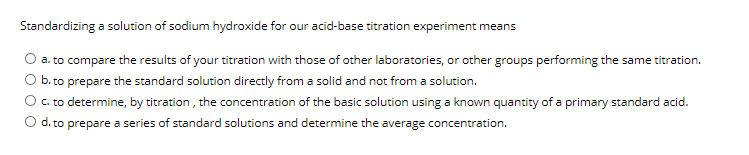 Standardizing a solution of sodium hydroxide for our acid-base titration experiment means
a. to compare the results of your titration with those of other laboratories, or other groups performing the same titration.
b. to prepare the standard solution directly from a solid and not from a solution.
C. to determine, by titration , the concentration of the basic solution using a known quantity of a primary standard acid.
O d. to prepare a series of standard solutions and determine the average concentration.
