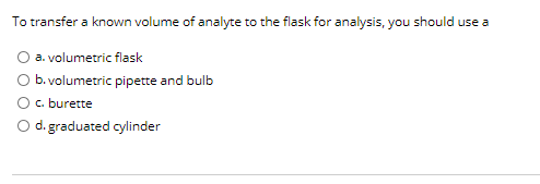 To transfer a known volume of analyte to the flask for analysis, you should use a
a. volumetric flask
O b. volumetric pipette and bulb
Oc. burette
O d. graduated cylinder
