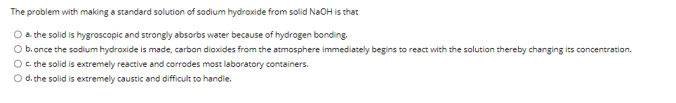 The problem with making a standard solution of sodium hydroxide from solid NaOH is that
O a. the solid is hygroscopic and strongly absorbs water because of hydrogen bonding.
O b. once the sodium hydroxide is made, carbon dioxides from the atmosphere immediately begins to react with the solution thereby changing its concentration.
O. the solid is extremely reactive and corrodes most laboratory containers.
O d. the solid is extremely caustic and difficult to handle.
