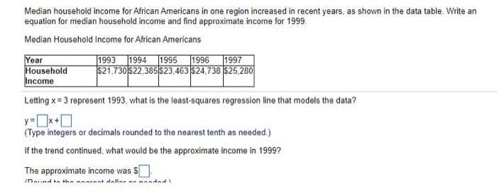 Median household income for African Americans in one region increased in recent years, as shown in the data table. Write an
equation for median household income and find approximate income for 1999.
Median Household Income for African Americans
1993 1994 1995
Year
Household
Income
1996
1997
$21,730522,385 523,463 $24,738 $25,280
Letting x = 3 represent 1993, what is the least-squares regression line that models the data?
y=x+O
(Type integers or decimals rounded to the nearest tenth as needed.)
If the trend continued, what would be the approximate income in 1999?
The approximate income was

