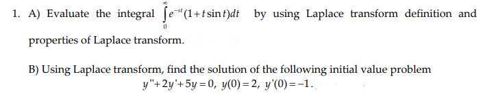 1. A) Evaluate the integral fe"(1+t sinf)dt by using Laplace transform definition and
properties of Laplace transform.
B) Using Laplace transform, find the solution of the following initial value problem
y"+2y'+5y = 0, y(0) = 2, y'(0)=-1.
