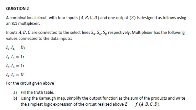 QUESTION 2
A combinational circuit with four inputs (A, B, C, D) and one output (Z) is designed as follows using
an 8:1 multiplexer.
Inputs A, B, C are connected to the select lines S2. S,.S, respectively. Multiplexer has the following
values connected to the data inputs:
I,,I = D;
14.13 = 1;
1,,1, = 1;
I2.1, = D'
For the circuit given above
a) Fill the truth table.
b) Using the Karnaugh map, simplify the output function as the sum of the products and write
the simplest logic expression of the circuit realized above Z = f (A, B, C, D).
