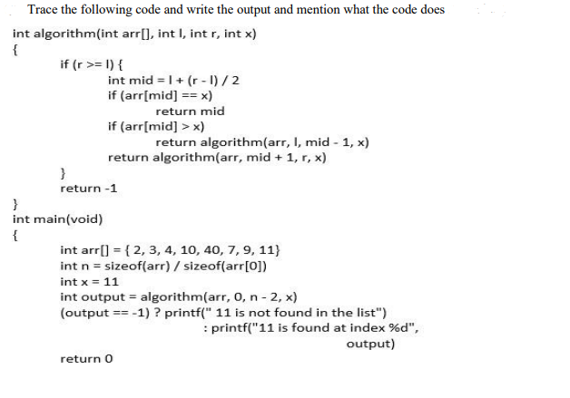 Trace the following code and write the output and mention what the code does
int algorithm(int arr[), int I, int r, int x)
{
if (r >= 1) {
int mid = |+ (r - I) / 2
if (arr[mid] == x)
return mid
if (arr[mid] > x)
return algorithm(arr, I, mid - 1, x)
return algorithm(arr, mid + 1, r, x)
return -1
}
int main(void)
{
int arr[] = { 2, 3, 4, 10, 40, 7, 9, 11}
int n = sizeof(arr) / sizeof(arr[0])
int x = 11
int output = algorithm(arr, 0, n - 2, x)
(output == -1) ? printf(" 11 is not found in the list")
: printf("11 is found at index %d",
output)
return 0
