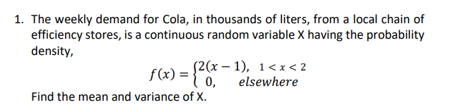 1. The weekly demand for Cola, in thousands of liters, from a local chain of
efficiency stores, is a continuous random variable X having the probability
density,
S2(x – 1), 1< x < 2
f(x):
elsewhere
Find the mean and variance of X.
