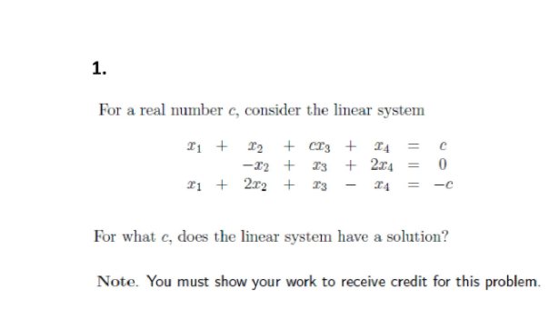 1.
For a real number c, consider the linear system
T1 + 12 + cr3 + T4
-x2 + 13 + 2x4 =
2ị + 2x2 + 13
For what c, does the linear system have a solution?
Note. You must show your work to receive credit for this problem.
