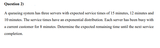 Question 2)
A queueing system has three servers with expected service times of 15 minutes, 12 minutes and
10 minutes. The service times have an exponential distribution. Each server has been busy with
a current customer for 8 minutes. Determine the expected remaining time until the next service
completion.
