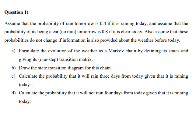 Question 1)
Assume that the probability of rain tomorrow is 0.4 if it is raining today, and assume that the
probability of its being clear (no rain) tomorrow is 0.8 if it is clear today. Also assume that these
probabilities do not change if information is also provided about the weather before today.
a) Formulate the evolution of the weather as a Markov chain by defining its states and
giving its (one-step) transition matrix.
b) Draw the state transition diagram for this chain.
c) Calculate the probability that it will rain three days from today given that it is raining
today.
d) Calculate the probability that it will not rain four days from today given that it is raining
today.
