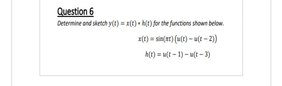 Question 6
Determine and sketch y(t) = x(t) * h(t) for the functions shown below.
x(t) = sin(nt) (u(t)- u(t-2))
h(t) = u(t-1)-u(t-3)