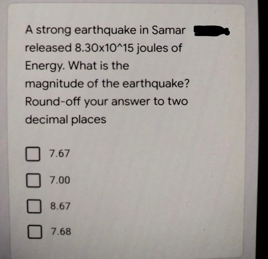 A strong earthquake in Samar
released 8.30x10^15 joules of
Energy. What is the
magnitude of the earthquake?
Round-off your answer to two
decimal places
7.67
7.00
8.67
7.68
