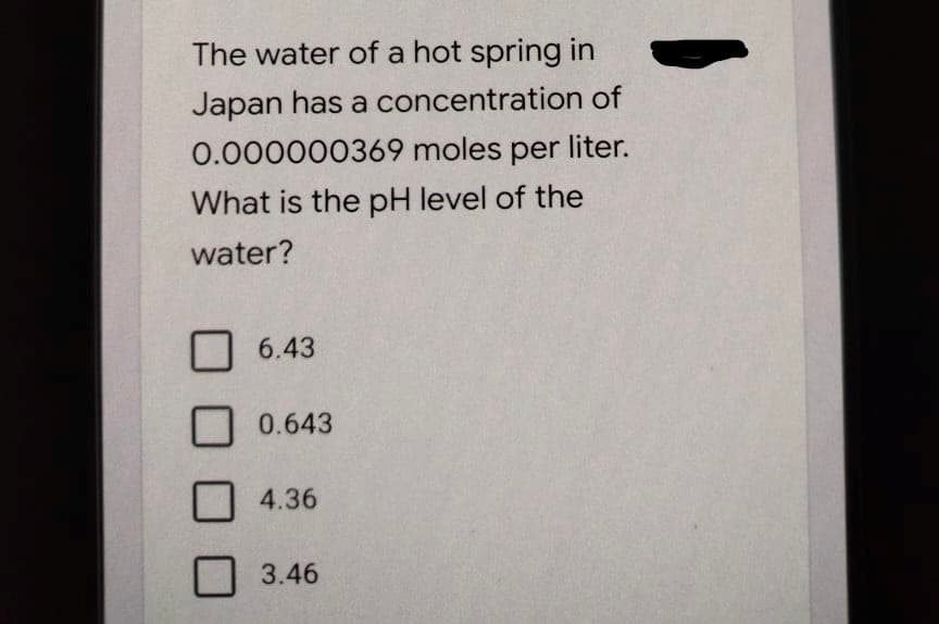 The water of a hot spring in
Japan has a concentration of
0.000000369 moles per liter.
What is the pH level of the
water?
6.43
0.643
4.36
3.46
