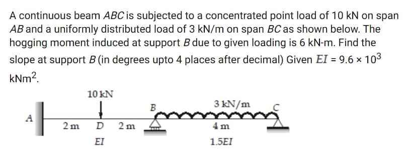 A continuous beam ABC is subjected to a concentrated point load of 10 kN on span
AB and a uniformly distributed load of 3 kN/m on span BCas shown below. The
hogging moment induced at support B due to given loading is 6 kN-m. Find the
slope at support B (in degrees upto 4 places after decimal) Given EI = 9.6 x 103
kNm2.
10 kN
B
3 kN/m
A
2 m
D
2 m
4 m
EI
1.5EI
