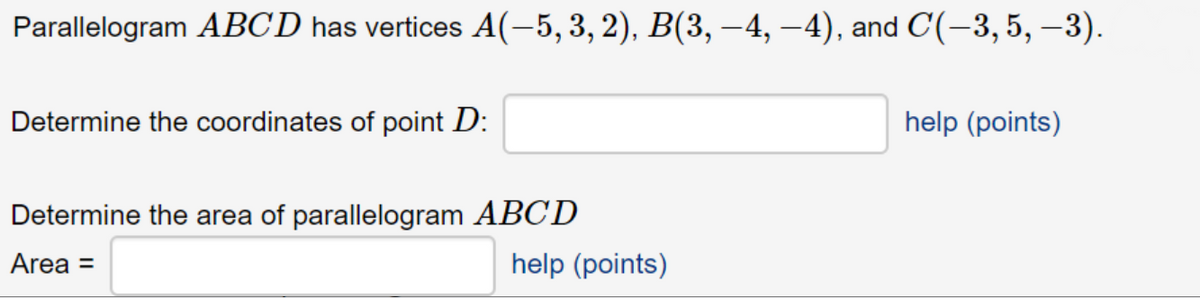 Parallelogram ABCD has vertices A(-5,3,2), B(3, –4, –4), and C(-3,5, –3).
Determine the coordinates of point D:
help (points)
Determine the area of parallelogram ABCD
Area =
help (points)
