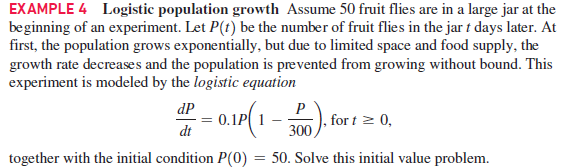 EXAMPLE 4 Logistic population growth Assume 50 fruit flies are in a large jar at the
beginning of an experiment. Let P(t) be the number of fruit flies in the jar t days later. At
first, the population grows exponentially, but due to limited space and food supply, the
growth rate decreases and the population is prevented from growing without bound. This
experiment is modeled by the logistic equation
– 0.10(1 -
P
,for t > 0,
300,
dP
dt
together with the initial condition P(0) = 50. Solve this initial value problem.
