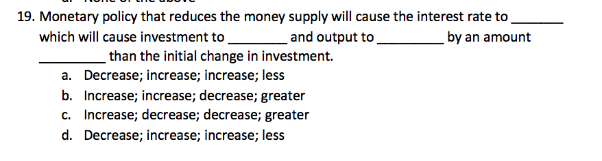 19. Monetary policy that reduces the money supply will cause the interest rate to
which will cause investment to
and output to
by an amount
than the initial change in investment.
a. Decrease; increase; increase; less
b. Increase; increase; decrease; greater
c. Increase; decrease; decrease; greater
d. Decrease; increase; increase; less
