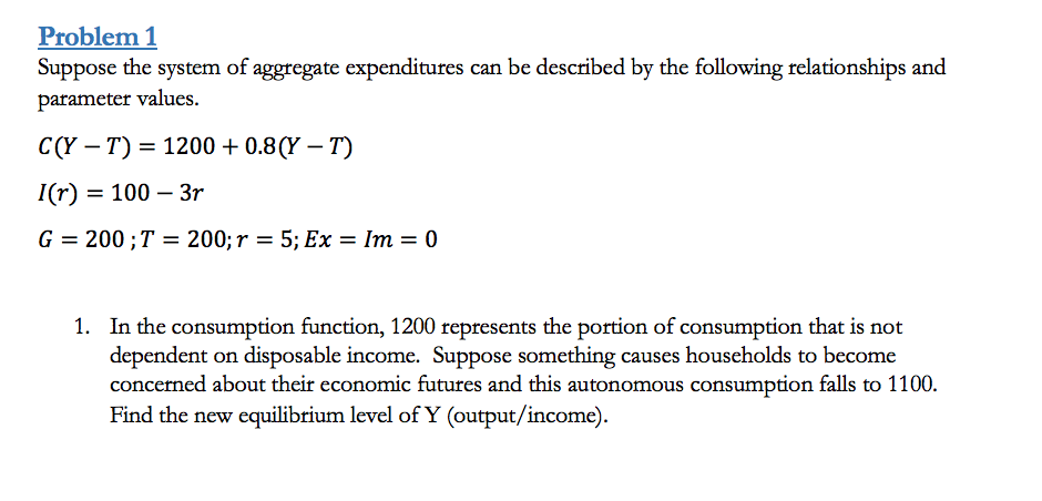 Problem 1
Suppose the system of aggregate expenditures can be described by the following relationships and
parameter values.
C(Y – T) = 1200 + 0.8(Y – T)
I(r) = 100 – 3r
G = 200;T = 200; r = 5; Ex = Im = 0
1. In the consumption function, 1200 represents the portion of consumption that is not
dependent on disposable income. Suppose something causes households to become
concerned about their economic futures and this autonomous consumption falls to 1100.
Find the new equilibrium level of Y (output/income).
