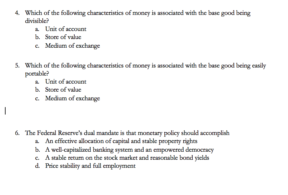 4. Which of the following characteristics of money is associated with the base good being
divisible?
a. Unit of account
b. Store of value
c. Medium of exchange
5. Which of the following characteristics of money is associated with the base good being easily
portable?
a. Unit of account
b. Store of value
c. Medium of exchange
6. The Federal Reserve's dual mandate is that monetary policy should accomplish
An effective allocation of capital and stable property rights
b. A well-capitalized banking system and an empowered democracy
c. A stable return on the stock market and reasonable bond yields
d. Price stability and full employment
а.
