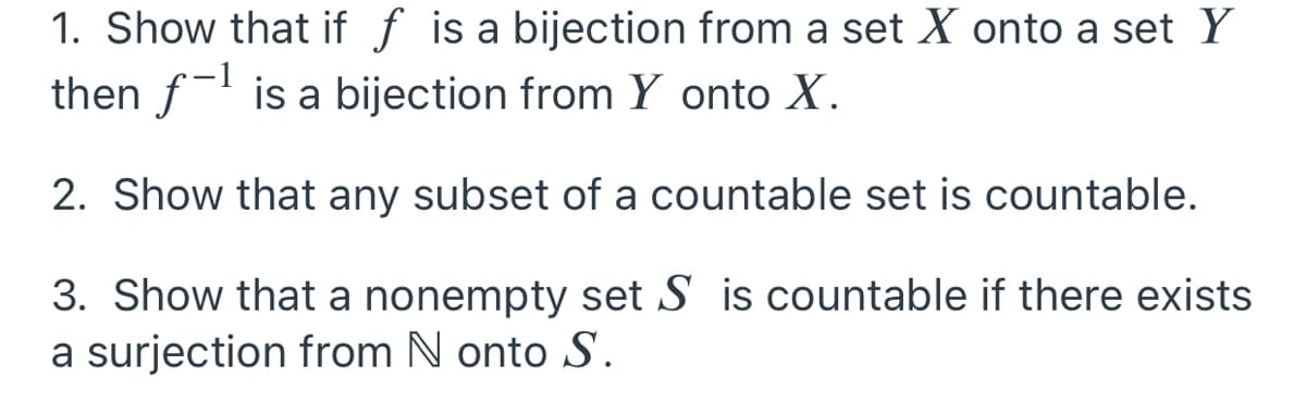 1. Show that if f is a bijection from a set X onto a set Y
then f is a bijection from Y onto X.
2. Show that any subset of a countable set is countable.
3. Show that a nonempty set S is countable if there exists
a surjection from N onto S.
