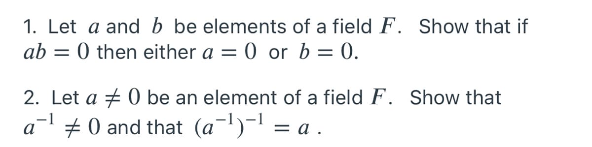 1. Let a and b be elements of a field F. Show that if
0 or b = 0.
ab
0 then either a =
2. Let a + 0 be an element of a field F. Show that
# 0 and that (a-l)-1 = a
