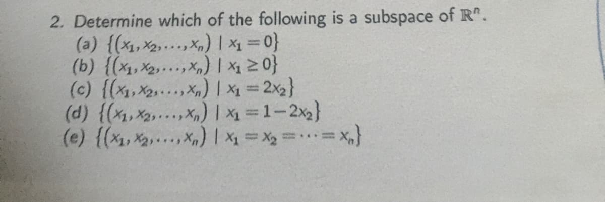 2. Determine which of the following is a subspace of R".
(a) {(x1,x2,..x,) | x1=0}
(b) {(x1, X2,.. , x,) | x1 2 0}
(c) {(x,X2...X)1 x 2x}
(d) {(x,X2..X) 1 =1-2x2}
(e) {(x, X2...x) | x = X2 == X,}
|3|
