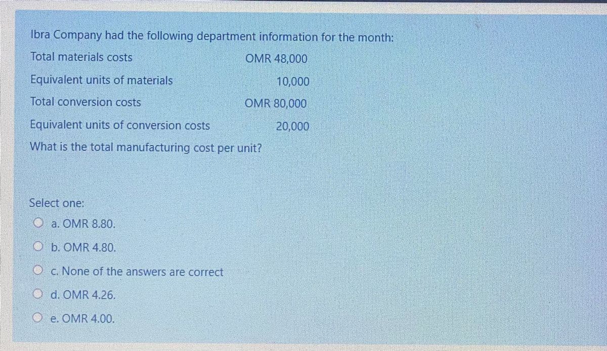 Ibra Company had the following department information for the month:
Total materials costs
OMR 48,000
Equivalent units of materials
10,000
Total conversion costs
OMR 80,000
Equivalent units of conversion costs
20,000
What is the total manufacturing cost per unit?
Select one:
O a. OMR 8.80.
O b. OMR 4.80.
O c. None of the answers are correct
O d. OMR 4.26.
Oe. OMR 4.00.

