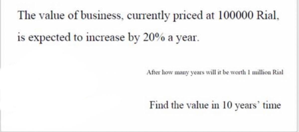 The value of business, currently priced at 100000 Rial,
is expected to increase by 20% a year.
After how many years will it be worth I million Rial
Find the value in 10 years' time
