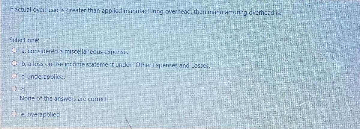 If actual overhead is greater than applied manufacturing overhead, then manufacturing overhead is:
Select one:
O a. considered a miscellaneous expense.
Ob. a loss on the income statement under "Other Expenses and Losses."
O c. underapplied.
d.
O
None of the answers are correct
e. overapplied
