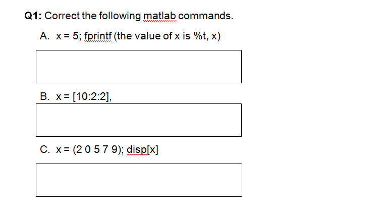 Q1: Correct the following matlab commands.
A. x= 5; fprintf (the value of x is %t, x)
B. x= [10:2:2],
C. x= (20 57 9); disp[x]
