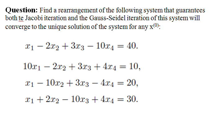 Question: Find a rearrangement of the following system that guarantees
both te Jacobi iteration and the Gauss-Seidel iteration of this system will
converge to the unique solution of the system for any x0:
x1 – 2x2 + 3x3 – 10x4 = 40.
10x1 – 2x2 + 3x3 + 4x4
10,
11 — 10х9 + 3хз — 4г4 3D 20,
T1+ 219 — 10хз + 4х4
30.
-
