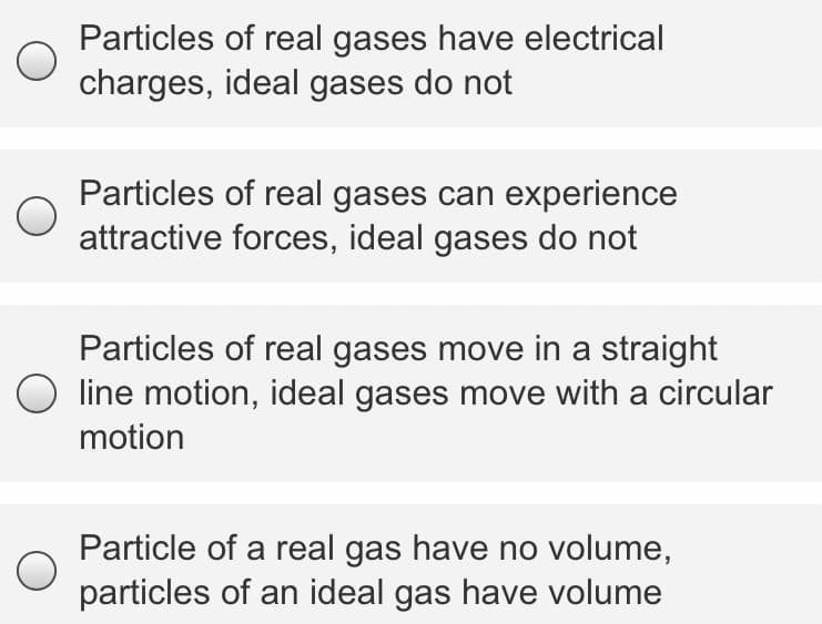 Particles of real gases have electrical
charges, ideal gases do not
Particles of real gases can experience
attractive forces, ideal gases do not
Particles of real gases move in a straight
O line motion, ideal gases move with a circular
motion
Particle of a real gas have no volume,
particles of an ideal gas have volume
