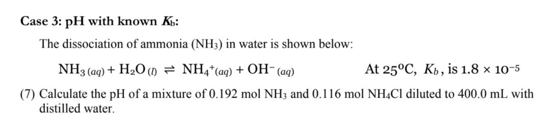Case 3: pH with known K:
The dissociation of ammonia (NH3) in water is shown below:
NH3 (aq) + H2O (m = NH4*(aq) + OH-(aq)
At 25°C, Kb, is 1.8 × 10-5
(7) Calculate the pH of a mixture of 0.192 mol NH3 and 0.116 mol NH4C1 diluted to 400.0 mL with
distilled water.
