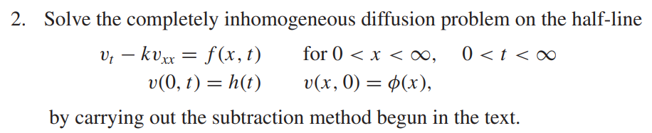 2. Solve the completely inhomogeneous diffusion problem on the half-line
Vt - kvxx = f(x, t)
for 0 < x <∞, 0 < t <∞
v(0, t) = h(t)
v(x, 0) = (x),
by carrying out the subtraction method begun in the text.