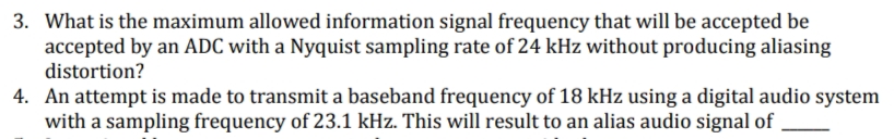 3. What is the maximum allowed information signal frequency that will be accepted be
accepted by an ADC with a Nyquist sampling rate of 24 kHz without producing aliasing
distortion?
4. An attempt is made to transmit a baseband frequency of 18 kHz using a digital audio system
with a sampling frequency of 23.1 kHz. This will result to an alias audio signal of
