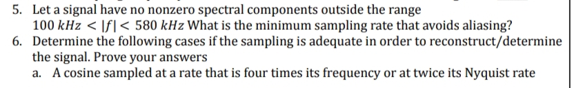 5. Let a signal have no nonzero spectral components outside the range
100 kHz < \f| < 580 kHz What is the minimum sampling rate that avoids aliasing?
6. Determine the following cases if the sampling is adequate in order to reconstruct/determine
the signal. Prove your answers
a. A cosine sampled at a rate that is four times its frequency or at twice its Nyquist rate
