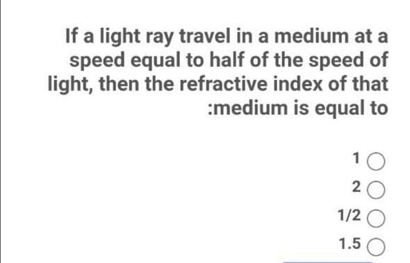 If a light ray travel in a medium at a
speed equal to half of the speed of
light, then the refractive index of that
:medium is equal to
10
1/2
1.5
