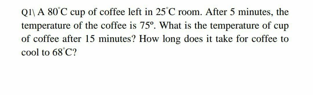 Q1\ A 80°C cup of coffee left in 25°C room. After 5 minutes, the
temperature of the coffee is 75°. What is the temperature of cup
of coffee after 15 minutes? How long does it take for coffee to
cool to 68°C?
