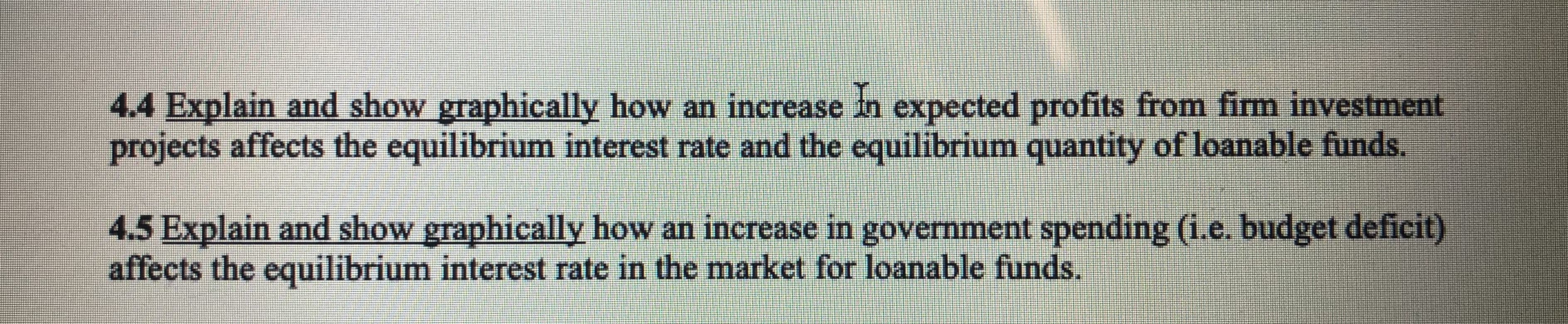 4.4 Explain and show graphically how an increase in expected profits from firm investment
projects affects the equilibrium interest rate and the equilibrium quantity of loanable funds.
4.5 Explain and show graphically how an increase in government spending (i.e. budget deficit)
affects the equilibrium interest rate in the market for loanable funds.
