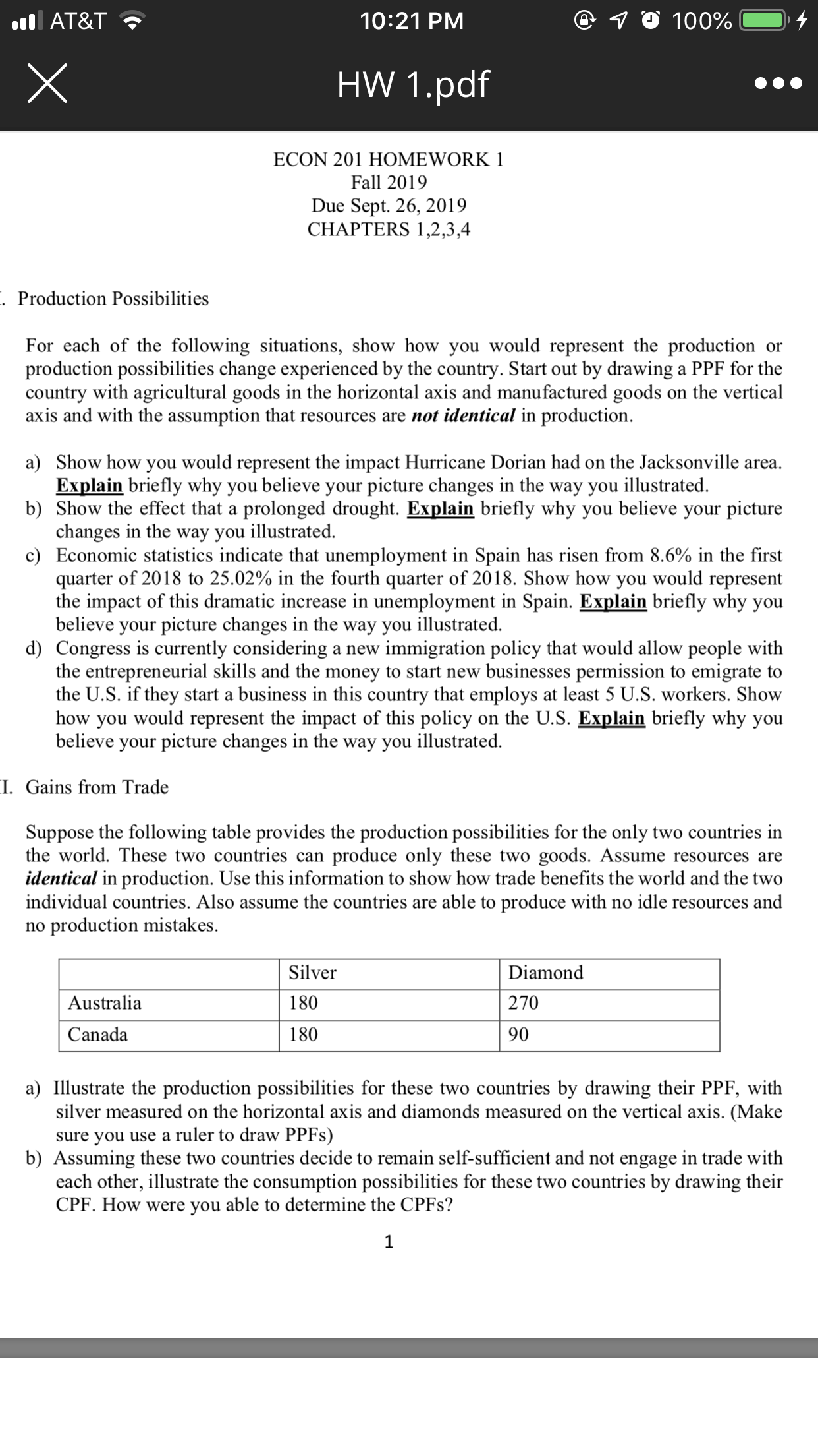 @ 10 100%
10:21 PM
l AT&T
HW 1.pdf
ECON 201 HOMEWORK 1
Fall 2019
Due Sept. 26, 2019
CHAPTERS 1,2,3,4
. Production Possibilities
For each of the following situations, show how you would represent the production
production possibilities change experienced by the country. Start out by drawing a PPF for the
country with agricultural goods in the horizontal axis and manufactured goods on the vertical
axis and with the assumption that resources are not identical in production
or
a) Show how you would represent the impact Hurricane Dorian had on the Jacksonville area
Explain briefly why you believe your picture changes in the way you illustrated
b) Show the effect that a prolonged drought. Explain briefly why you believe your picture
changes in the way you illustrated.
c) Economic statistics indicate that unemployment in Spain has risen from 8.6% in the first
quarter of 2018 to 25.02% in the fourth quarter of 2018. Show how you would represent
the impact of this dramatic increase in unemployment in Spain. Explain briefly why you
believe your picture changes in the way you illustrated
d) Congress is currently considering a new immigration policy that would allow people with
the entrepreneurial skills and the money to start new businesses permission to emigrate to
the U.S. if they start a business in this country that employs at least 5 U.S. workers. Show
how you would represent the impact of this policy
believe your picture changes in the way you illustrated
on the U.S. Explain briefly why you
I. Gains from Trade
Suppose the following table provides the production possibilities for the only two countries in
the world. These two countries can
produce only these two goods. Assume resources are
identical in production. Use this information to show how trade benefits the world and the two
individual countries. Also assume the countries are able to produce with no idle resources and
no production mistakes.
Silver
Diamond
Australia
270
180
Canada
180
90
a) Illustrate the production possibilities for these two countries by drawing their PPF, with
silver measured on the horizontal axis and diamonds measured on the vertical axis. (Make
sure you use a ruler to draw PPF8)
b) Assuming these two countries decide to remain self-sufficient and not engage in trade with
each other, illustrate the consumption possibilities for these two countries by drawing their
CPF. How were you able to determine the CPF8?
1
