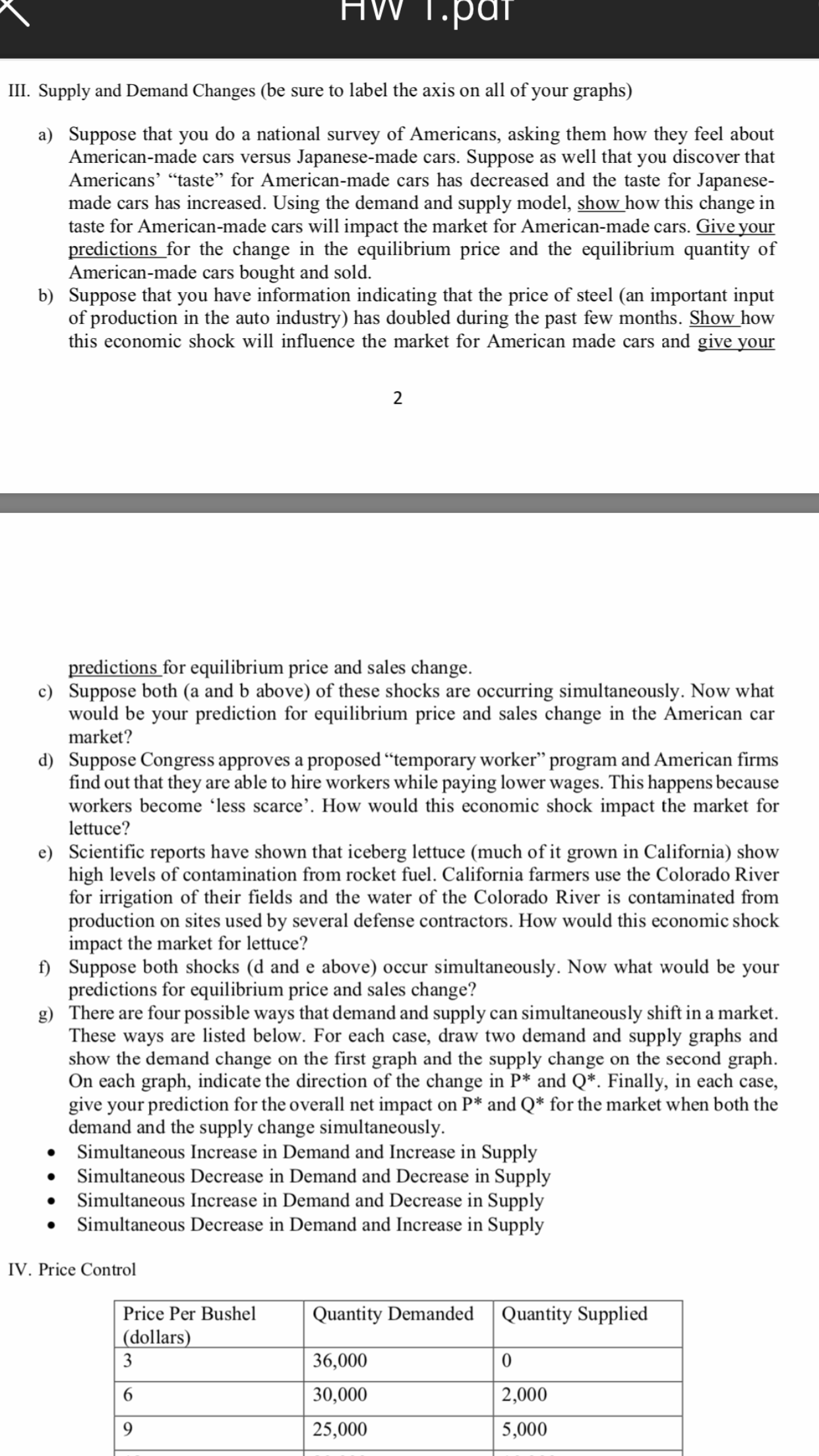 HW 1.par
III. Supply and Demand Changes (be sure to label the axis on all of your graphs)
a) Suppose that you do a national survey of Americans, asking them how they feel about
American-made cars versus Japanese-made cars. Suppose as well that you discover that
Americans' "taste" for American-made cars has decreased and the taste for Japanese-
made cars has increased. Using the demand and supply model, show how this change in
taste for American-made cars will impact the market for American-made cars. Give your
predictions for the change in the equilibrium price and the equilibrium quantity of
American-made cars bought and sold
b) Suppose that you have information indicating that the price of steel (an important input
of production in the auto industry) has doubled during the past few months. Show how
this economic shock will influence the market for American made cars and give your
2
predictions for equilibrium price and sales change.
c) Suppose both (a and b above) of these shocks are occurring simultaneously. Now what
would be your prediction for equilibrium price and sales change in the American car
market?
d
Suppose Congress approves a proposed "temporary worker" program and American firms
find out that they are able to hire workers while paying lower wages. This happens because
workers become 'less scarce'. How would this economic shock impact the market for
lettuce?
e) Scientific reports have shown that iceberg lettuce (much of it grown in California) show
high levels of contamination from rocket fuel. California farmers use the Colorado River
for irrigation of their fields and the water of the Colorado River is contaminated from
production on sites used by several defense contractors. How would this economic shock
impact the market for lettuce?
f) Suppose both shocks (d and e above) occur simultaneously. Now what would be your
predictions for equilibrium price and sales change?
g) There are four possible ways that demand and supply can simultaneously shift in a market
These ways are listed below. For each case, draw two demand and supply graphs and
show the demand change on the first graph and the supply change on the second graph
On each graph, indicate the direction of the change in P* and Q*. Finally, in each case,
give your prediction for the overall net impact
demand and the supply change simultaneously
Simultaneous Increase in Demand and Increase in Supply
Simultaneous Decrease in Demand and Decrease in Supply
Simultaneous Increase in Demand and Decrease in Supply
Simultaneous Decrease in Demand and Increase in Supply
on P* and Q for the market when both the
IV. Price Control
Quantity DemandedQuantity Supplied
Price Per Bushel
(dollars)
3
36,000
0
30,000
2,000
6
9
25,000
5,000
