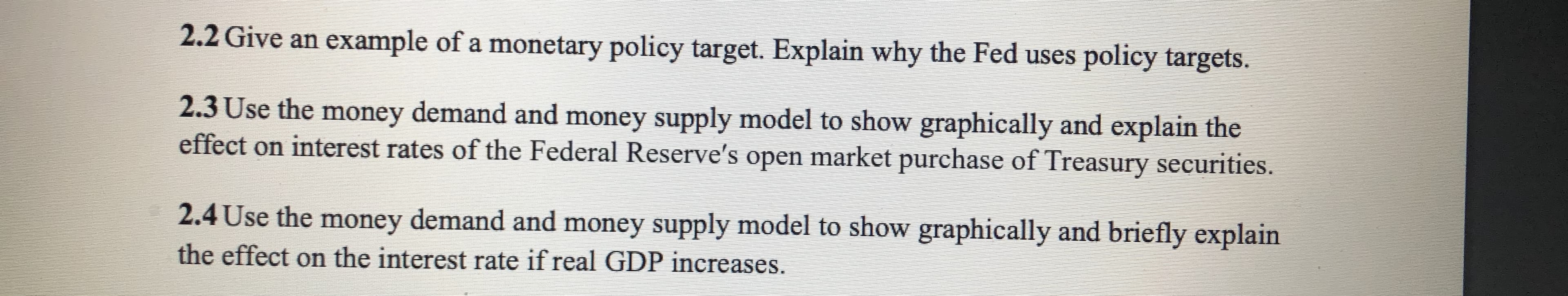 2.2 Give an example of a monetary policy target. Explain why the Fed uses policy targets.
2.3 Use the money demand and money supply model to show graphically and explain the
effect on interest rates of the Federal Reserve's open market purchase of Treasury securities.
2.4 Use the money demand and money supply model to show graphically and briefly explain
the effect on the interest rate if real GDP increases.
