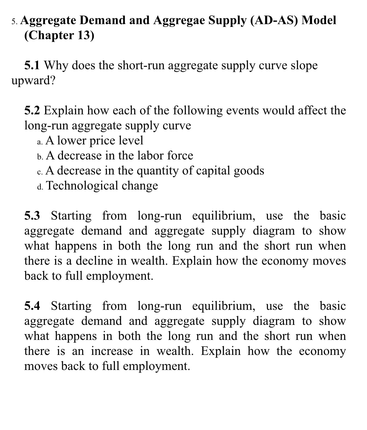 5. Aggregate Demand and Aggregae Supply (AD-AS) Model
(Chapter 13)
5.1 Why does the short-run aggregate supply curve slope
upward?
5.2 Explain how each of the following events would affect the
long-run aggregate supply curve
A lower price level
а.
b. A decrease in the labor force
c. A decrease in the quantity of capital goods
d. Technological change
5.3 Starting from long-run equilibrium, use the basic
aggregate demand and aggregate supply diagram to show
what happens in both the long run and the short run when
there is a decline in wealth. Explain how the economy moves
back to full employment
5.4 Starting from long-run equilibrium, use the basic
aggregate demand and aggregate supply diagram to show
what happens in both the long run and the short run when
there is an increase in wealth. Explain how the economy
moves back to full employment

