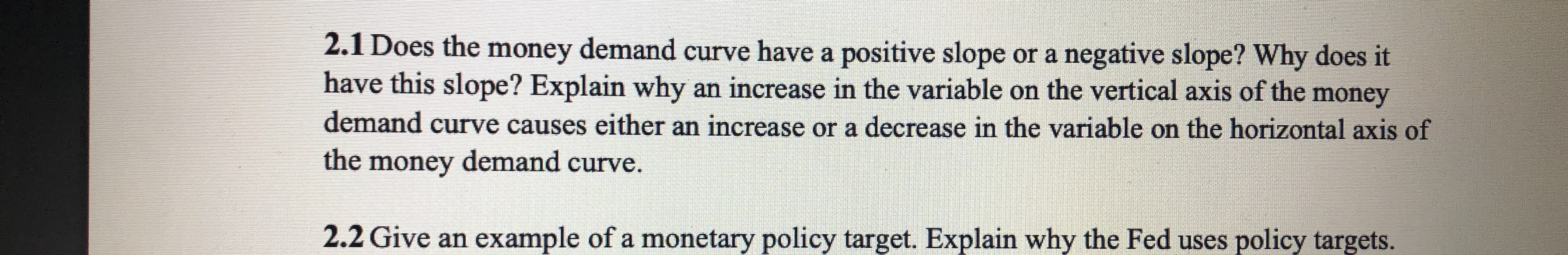 2.1 Does the money demand curve have a positive slope ora negative slope? Why does it
have this slope? Explain why an increase in the variable on the vertical axis of the money
demand curve causes either an increase or a decrease in the variable on the horizontal axis of
the money demand curve.
2.2 Give an example of a monetary policy target. Explain why the Fed uses policy targets.
