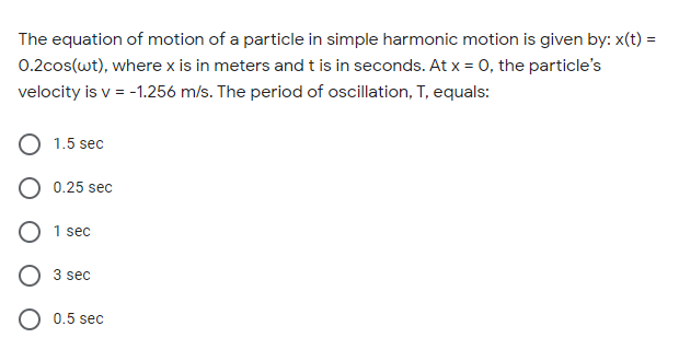 The equation of motion of a particle in simple harmonic motion is given by: x(t) =
0.2cos(wt), where x is in meters and t is in seconds. At x = 0, the particle's
velocity is v = -1.256 m/s. The period of oscillation, T, equals:
O 1.5 sec
0.25 sec
O 1 sec
O 3 sec
O 0.5 sec
