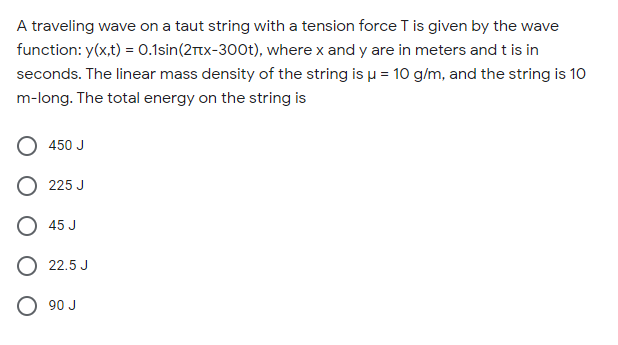 A traveling wave on a taut string with a tension force T is given by the wave
function: y(x,t) = 0.1sin(2rtx-300t), where x and y are in meters and t is in
seconds. The linear mass density of the string is u = 10 g/m, and the string is 10
m-long. The total energy on the string is
450 J
O 225 J
O 45 J
O 22.5 J
O 90 J
