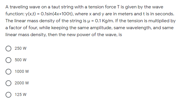 A traveling wave on a taut string with a tension force T is given by the wave
function: y(x,t) = 0.1sin(4x+100t), where x and y are in meters and t is in seconds.
The linear mass density of the string is u = 0.1 Kg/m. If the tension is multiplied by
a factor of four, while keeping the same amplitude, same wavelength, and same
linear mass density, then the new power of the wave, is
250 W
500 W
1000 W
2000 W
O 125 W
