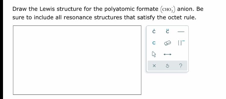 Draw the Lewis structure for the polyatomic formate (CHO,) anion. Be
sure to include all resonance structures that satisfy the octet rule.
-
?
