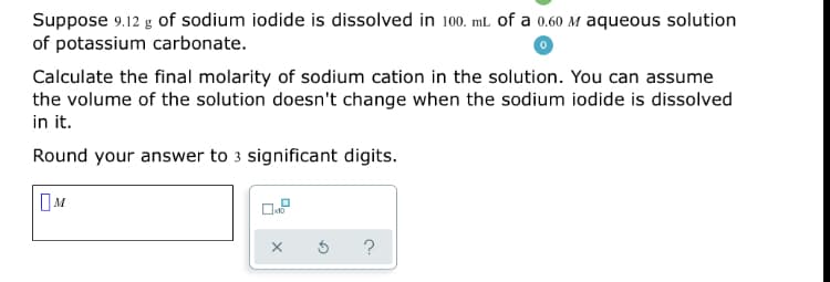 Suppose 9.12 g of sodium iodide is dissolved in 100. ml of a 0.60 M aqueous solution
of potassium carbonate.
Calculate the final molarity of sodium cation in the solution. You can assume
the volume of the solution doesn't change when the sodium iodide is dissolved
in it.
Round your answer to 3 significant digits.
?
