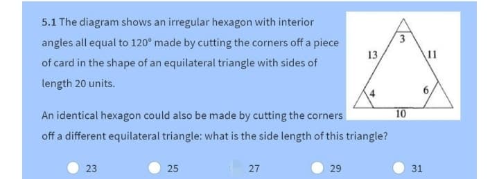 5.1 The diagram shows an irregular hexagon with interior
angles all equal to 120° made by cutting the corners off a piece
13
11
of card in the shape of an equilateral triangle with sides of
length 20 units.
4
6,
An identical hexagon could also be made by cutting the corners
10
off a different equilateral triangle: what is the side length of this triangle?
23
25
27
29
31
