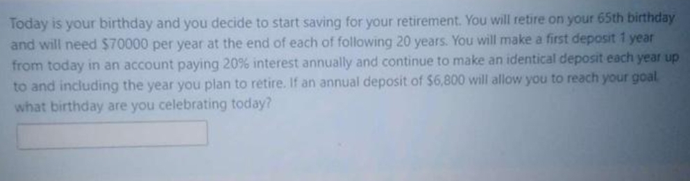 Today is your birthday and you decide to start saving for your retirement. You will retire on your 65th birthday
and will need $70000 per year at the end of each of following 20 years. You will make a first deposit 1 year
from today in an account paying 20% interest annually and continue to make an identical deposit each year up
to and including the year you plan to retire. If an annual deposit of $6,800 will allow you to reach your goal
what birthday are you celebrating today?
